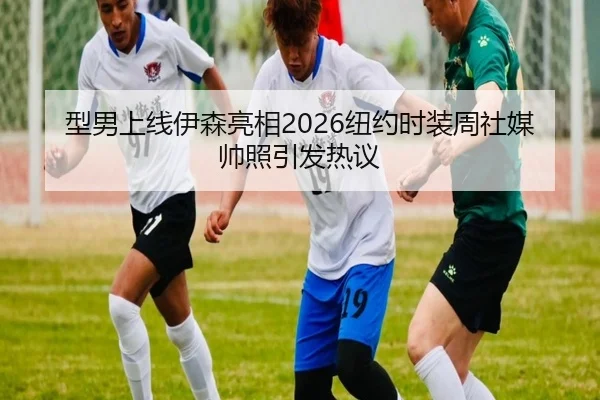 型男上线伊森亮相2026纽约时装周社媒帅照引发热议